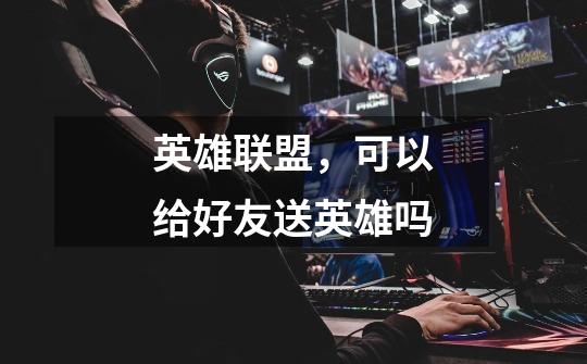 英雄联盟，可以给好友送英雄吗-第1张-游戏信息-龙启网