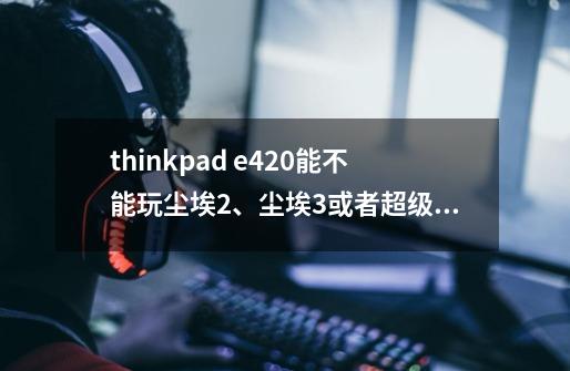 thinkpad e420能不能玩尘埃2、尘埃3或者超级街头霸王4（3D版）-第1张-游戏信息-龙启网