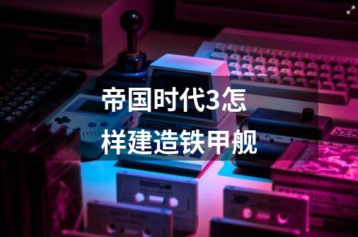 帝国时代3怎样建造铁甲舰-第1张-游戏信息-龙启网