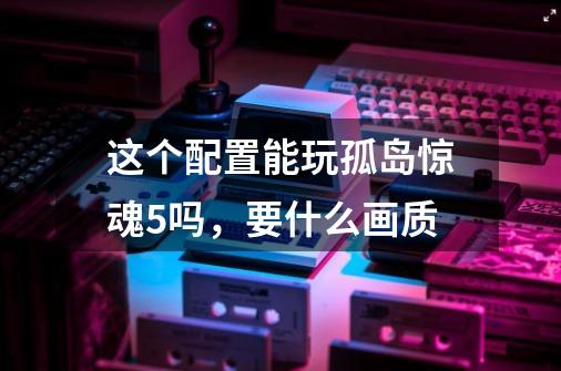 这个配置能玩孤岛惊魂5吗,要什么画质-第1张-游戏信息-龙启网