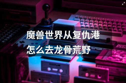 魔兽世界从复仇港怎么去龙骨荒野-第1张-游戏信息-龙启网