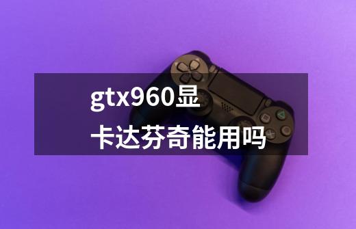 gtx960显卡达芬奇能用吗-第1张-游戏信息-龙启网