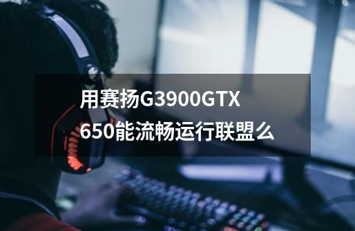 用赛扬G3900+GTX650能流畅运行联盟么-第1张-游戏信息-龙启网