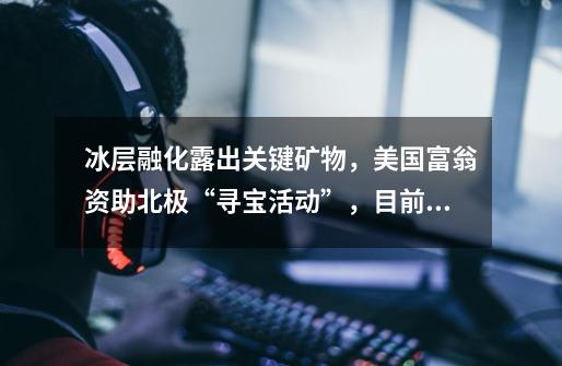 冰层融化露出关键矿物,美国富翁资助北极“寻宝活动”,目前有何进展-第1张-游戏信息-龙启网