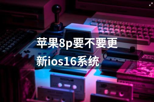 苹果8p要不要更新ios16系统-第1张-游戏信息-龙启网