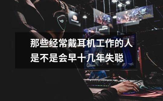 那些经常戴耳机工作的人是不是会早十几年失聪-第1张-游戏信息-龙启网
