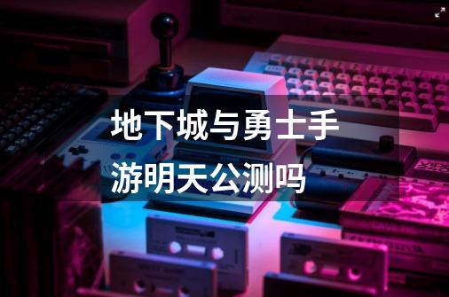 地下城与勇士手游明天公测吗-第1张-游戏信息-龙启网