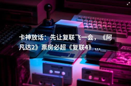 卡神放话:先让复联飞一会,《阿凡达2》票房必超《复联4》,你怎么看-第1张-游戏信息-龙启网