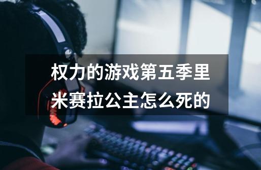 权力的游戏第五季里米赛拉公主怎么死的-第1张-游戏信息-龙启网