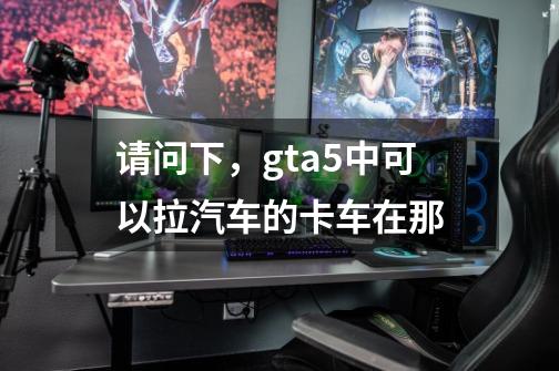请问下,gta5中可以拉汽车的卡车在那-第1张-游戏信息-龙启网