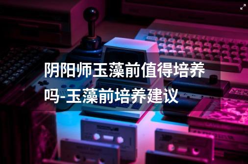 阴阳师玉藻前值得培养吗-玉藻前培养建议-第1张-游戏信息-龙启网