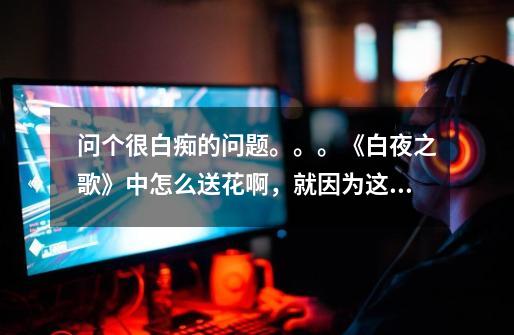 问个很白痴的问题。。。《白夜之歌》中怎么送花啊，就因为这个我死活都过不了沈辉线！！-第1张-游戏信息-龙启网