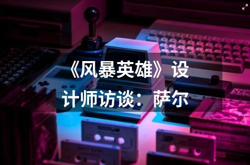 《风暴英雄》设计师访谈:萨尔-第1张-游戏信息-龙启网