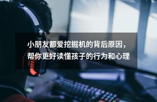 小朋友都爱挖掘机的背后原因,帮你更好读懂孩子的行为和心理-第1张-游戏信息-龙启网