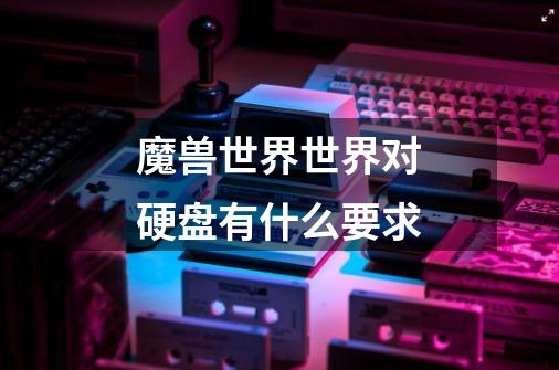 魔兽世界世界对硬盘有什么要求-第1张-游戏信息-龙启网