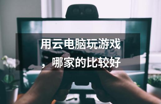 用云电脑玩游戏,哪家的比较好-第1张-游戏信息-龙启网