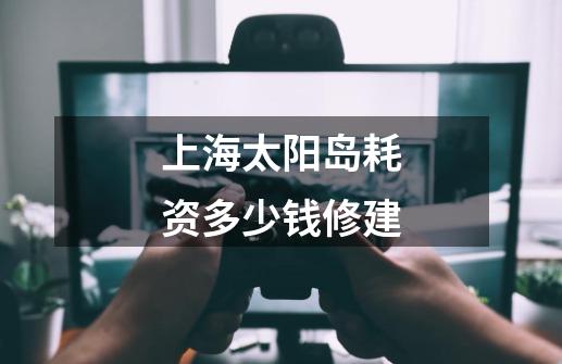 上海太阳岛耗资多少钱修建-第1张-游戏信息-龙启网