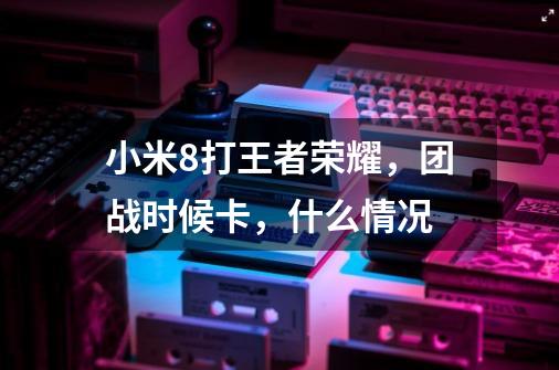 小米8打王者荣耀，团战时候卡，什么情况-第1张-游戏信息-龙启网