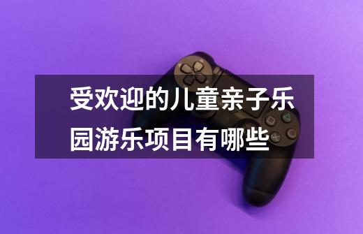受欢迎的儿童亲子乐园游乐项目有哪些-第1张-游戏信息-龙启网