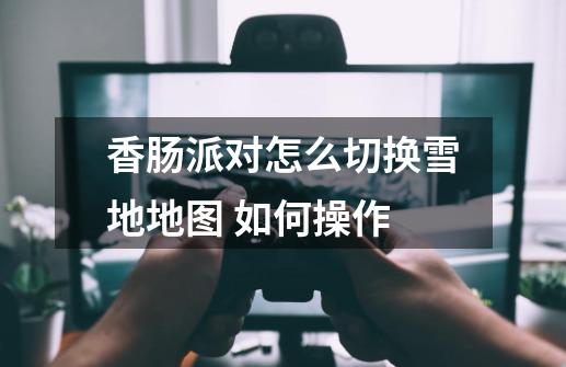 香肠派对怎么切换雪地地图 如何操作-第1张-游戏信息-龙启网