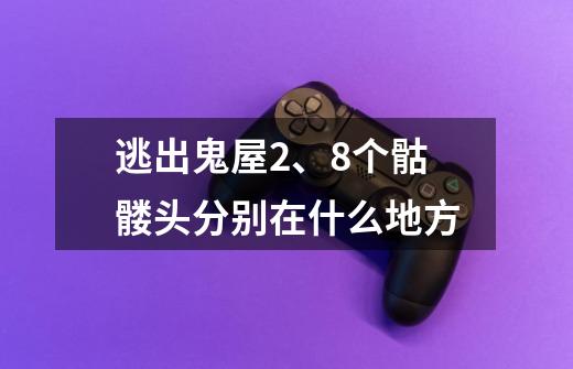 逃出鬼屋2、8个骷髅头分别在什么地方-第1张-游戏信息-龙启网