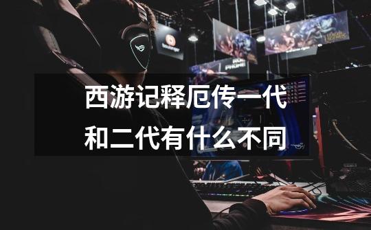 西游记释厄传一代和二代有什么不同-第1张-游戏信息-龙启网