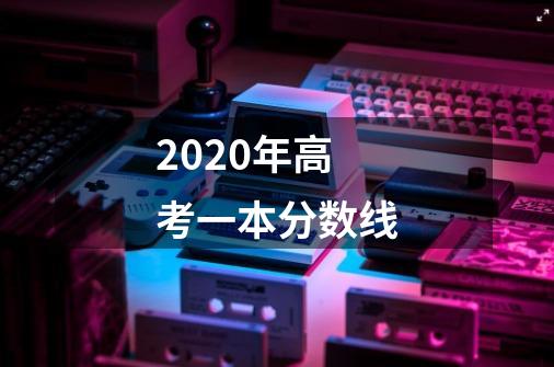 2020年高考一本分数线-第1张-游戏信息-龙启网