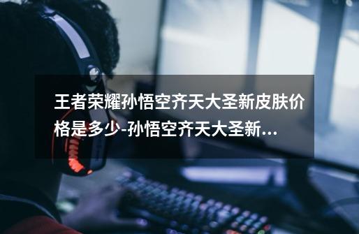 王者荣耀孙悟空齐天大圣新皮肤价格是多少-孙悟空齐天大圣新皮肤价格确认-第1张-游戏信息-龙启网
