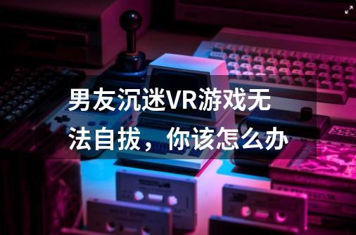 男友沉迷VR游戏无法自拔，你该怎么办-第1张-游戏信息-龙启网