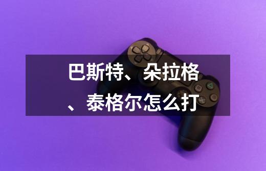 巴斯特、朵拉格、泰格尔怎么打-第1张-游戏信息-龙启网