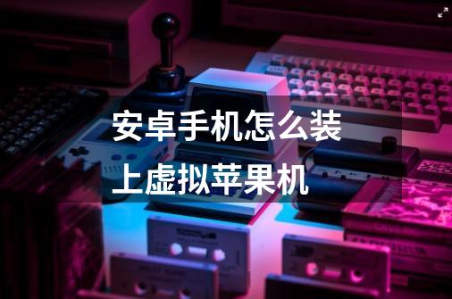 安卓手机怎么装上虚拟苹果机-第1张-游戏信息-龙启网