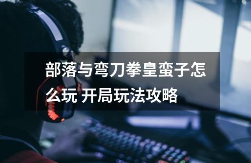 部落与弯刀拳皇蛮子怎么玩 开局玩法攻略-第1张-游戏信息-龙启网