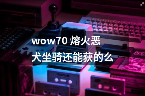 wow7.0 熔火恶犬坐骑还能获的么-第1张-游戏信息-龙启网