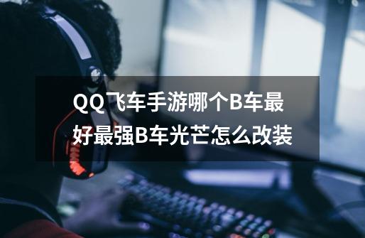 QQ飞车手游哪个B车最好最强B车光芒怎么改装-第1张-游戏信息-龙启网