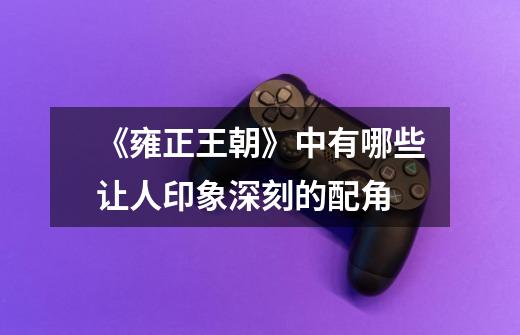 《雍正王朝》中有哪些让人印象深刻的配角-第1张-游戏信息-龙启网