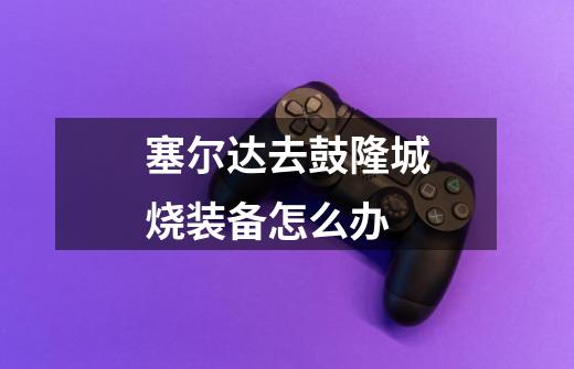 塞尔达去鼓隆城烧装备怎么办-第1张-游戏信息-龙启网