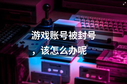 游戏账号被封号,该怎么办呢-第1张-游戏信息-龙启网