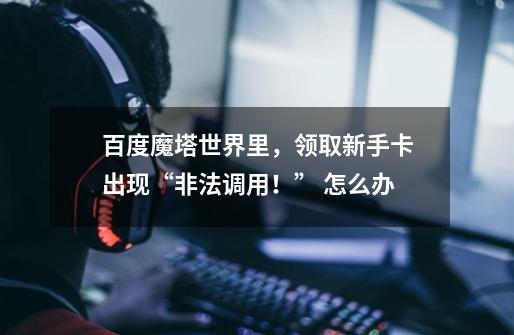 百度魔塔世界里，领取新手卡出现“非法调用！” 怎么办-第1张-游戏信息-龙启网