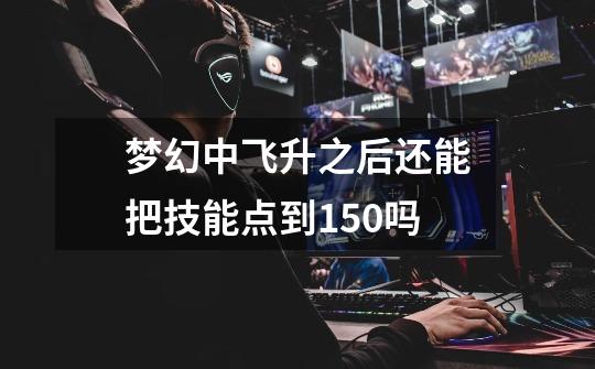 梦幻中飞升之后还能把技能点到150吗-第1张-游戏信息-龙启网