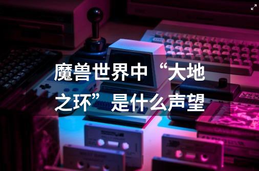 魔兽世界中“大地之环”是什么声望-第1张-游戏信息-龙启网