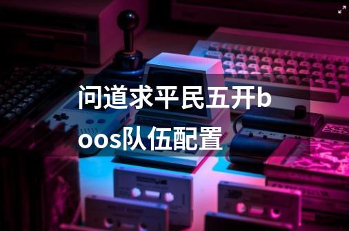 问道求平民五开boos队伍配置-第1张-游戏信息-龙启网