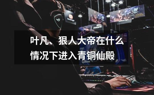 叶凡、狠人大帝在什么情况下进入青铜仙殿-第1张-游戏信息-龙启网