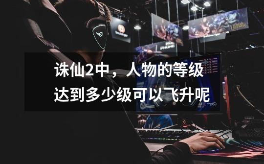 诛仙2中,人物的等级达到多少级可以飞升呢-第1张-游戏信息-龙启网