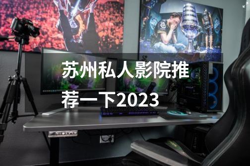 苏州私人影院推荐一下2023-第1张-游戏信息-龙启网