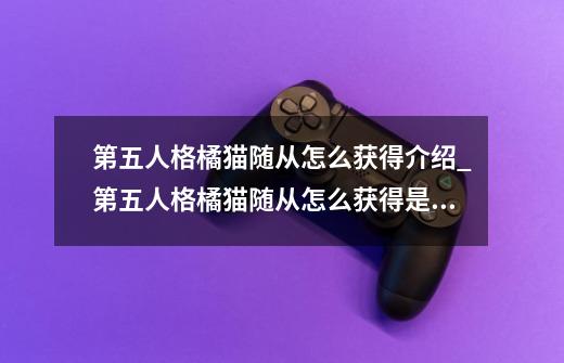 第五人格橘猫随从怎么获得介绍_第五人格橘猫随从怎么获得是什么-第1张-游戏信息-龙启网