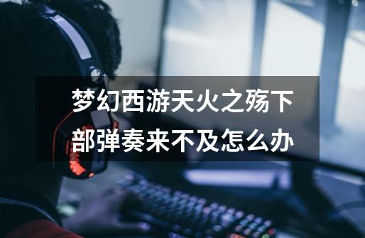梦幻西游天火之殇下部弹奏来不及怎么办-第1张-游戏信息-龙启网
