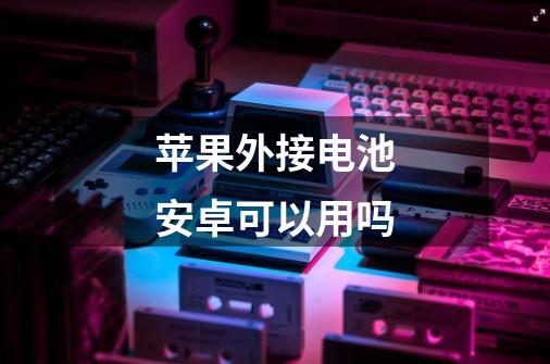 苹果外接电池安卓可以用吗-第1张-游戏信息-龙启网
