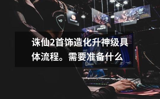 诛仙2首饰造化升神级具体流程。需要准备什么-第1张-游戏信息-龙启网