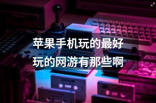 苹果手机玩的最好玩的网游有那些啊-第1张-游戏信息-龙启网