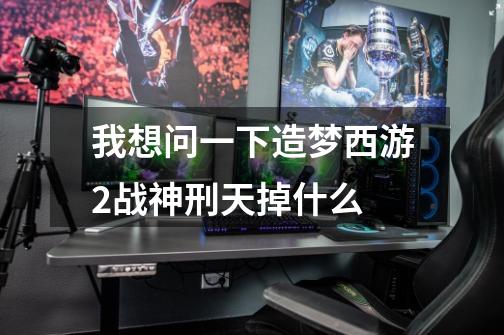 我想问一下造梦西游2战神刑天掉什么-第1张-游戏信息-龙启网